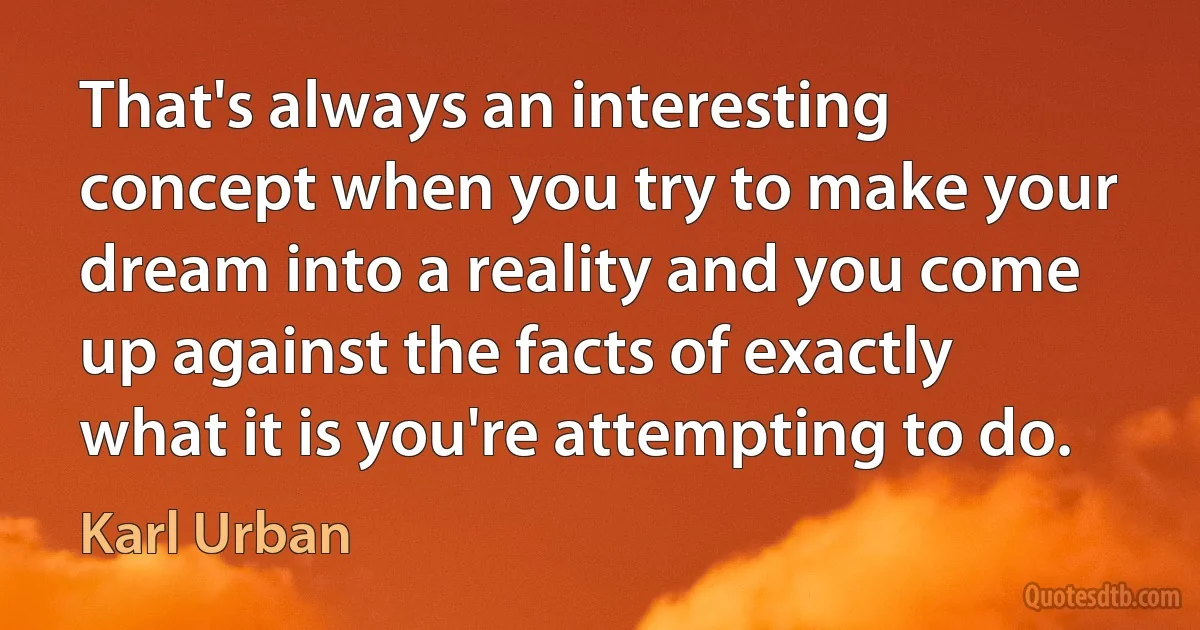 That's always an interesting concept when you try to make your dream into a reality and you come up against the facts of exactly what it is you're attempting to do. (Karl Urban)