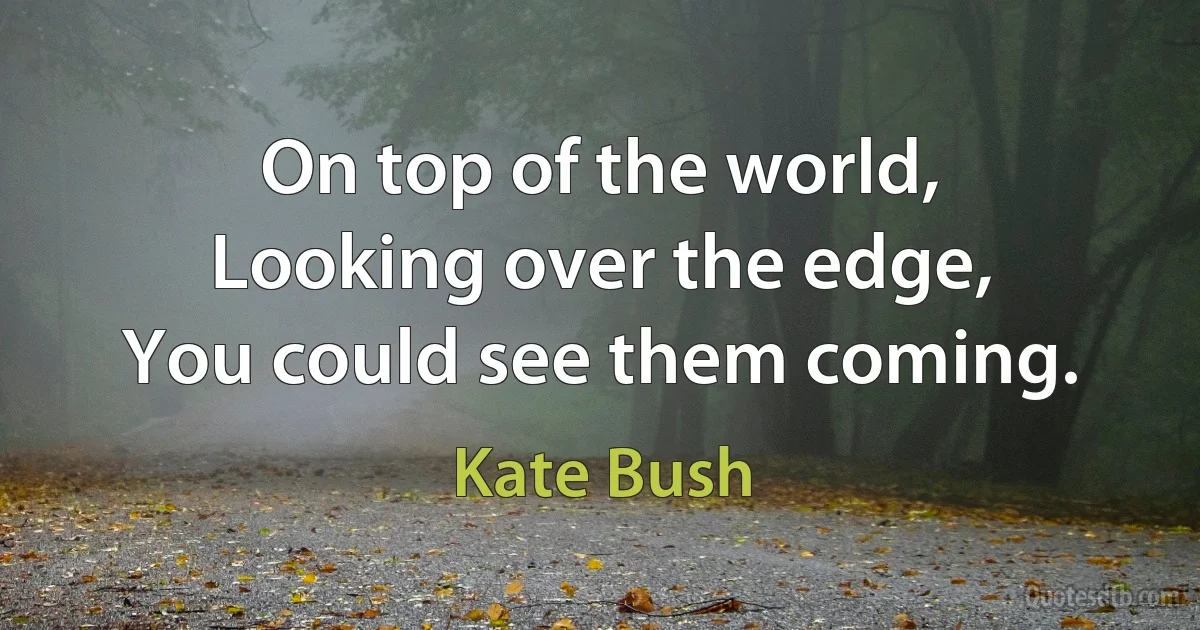 On top of the world,
Looking over the edge,
You could see them coming. (Kate Bush)