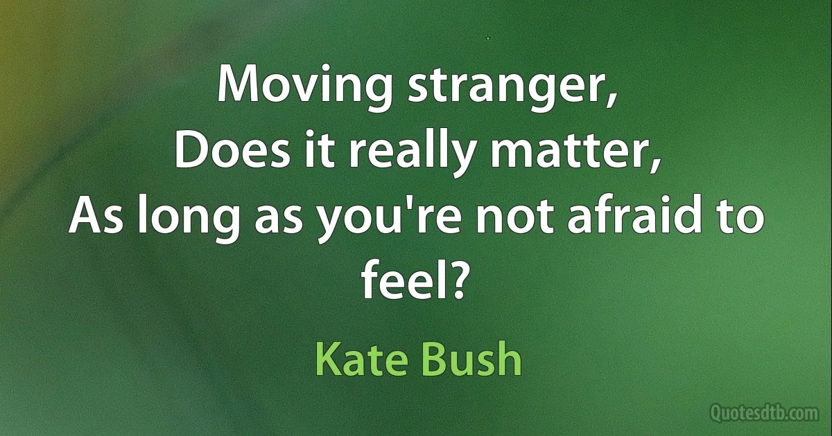 Moving stranger,
Does it really matter,
As long as you're not afraid to feel? (Kate Bush)