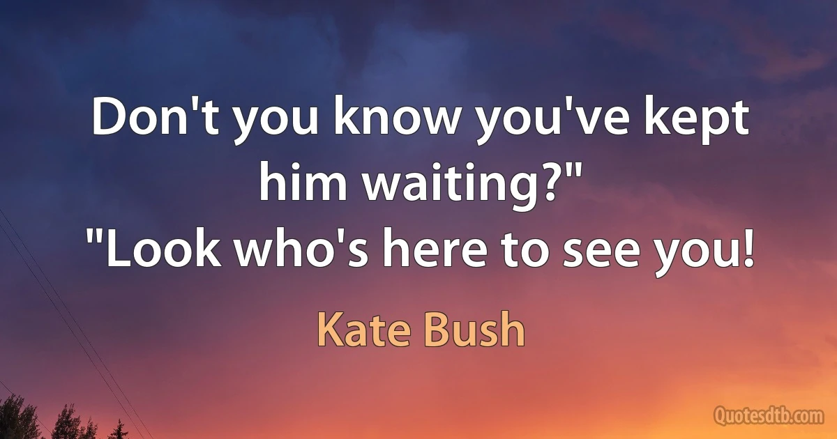 Don't you know you've kept him waiting?"
"Look who's here to see you! (Kate Bush)