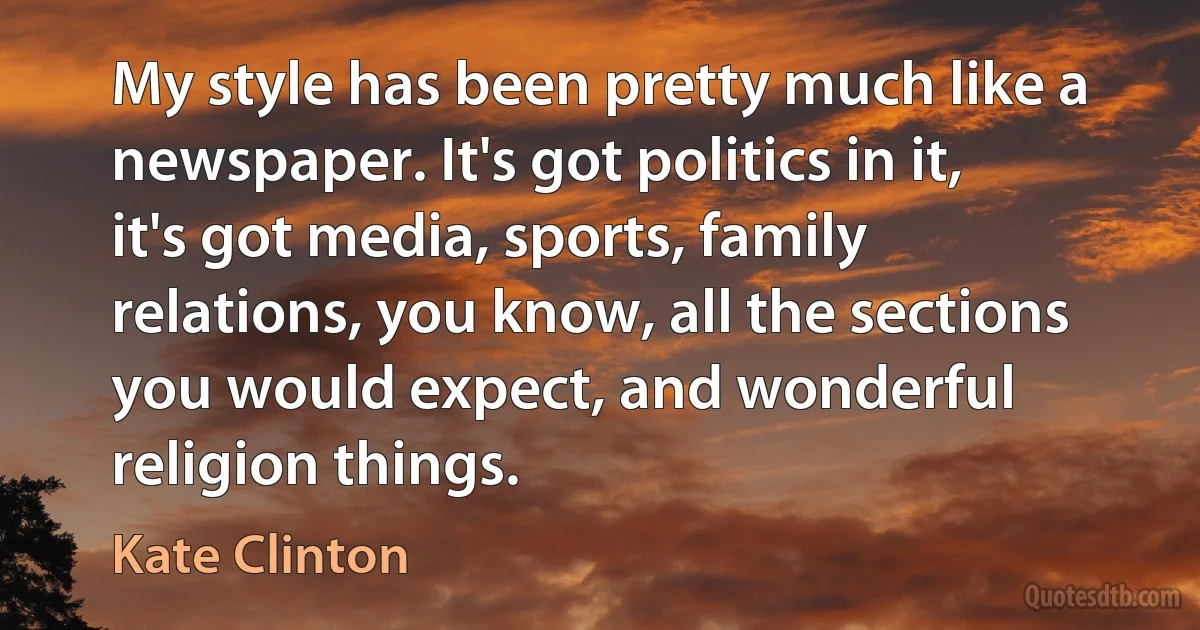 My style has been pretty much like a newspaper. It's got politics in it, it's got media, sports, family relations, you know, all the sections you would expect, and wonderful religion things. (Kate Clinton)