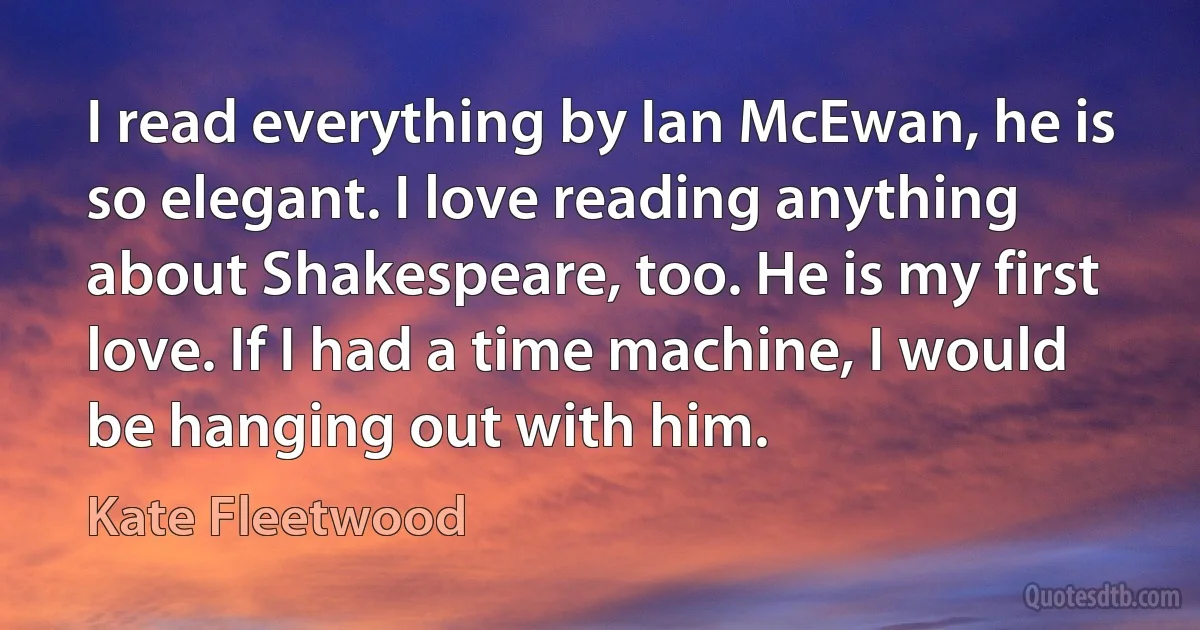 I read everything by Ian McEwan, he is so elegant. I love reading anything about Shakespeare, too. He is my first love. If I had a time machine, I would be hanging out with him. (Kate Fleetwood)