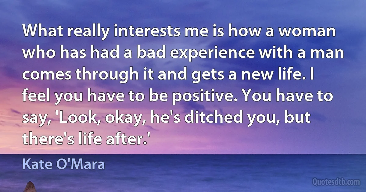 What really interests me is how a woman who has had a bad experience with a man comes through it and gets a new life. I feel you have to be positive. You have to say, 'Look, okay, he's ditched you, but there's life after.' (Kate O'Mara)