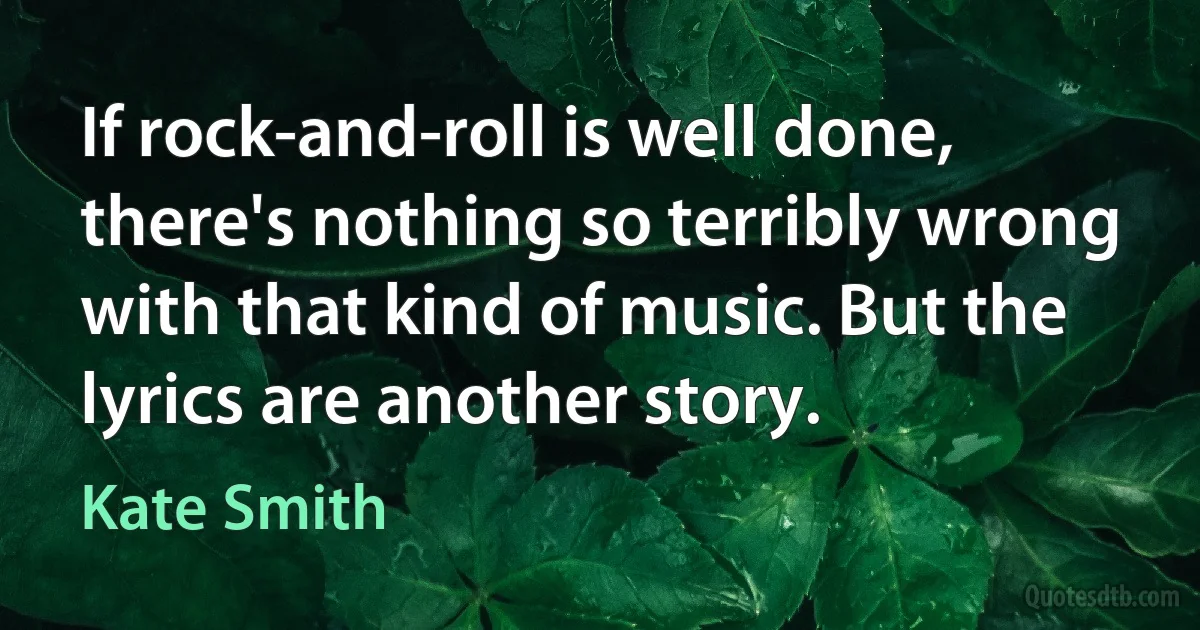 If rock-and-roll is well done, there's nothing so terribly wrong with that kind of music. But the lyrics are another story. (Kate Smith)