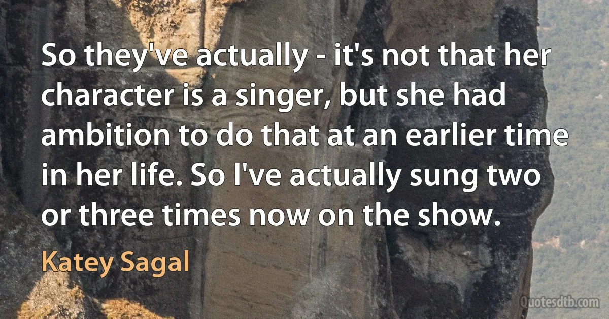 So they've actually - it's not that her character is a singer, but she had ambition to do that at an earlier time in her life. So I've actually sung two or three times now on the show. (Katey Sagal)