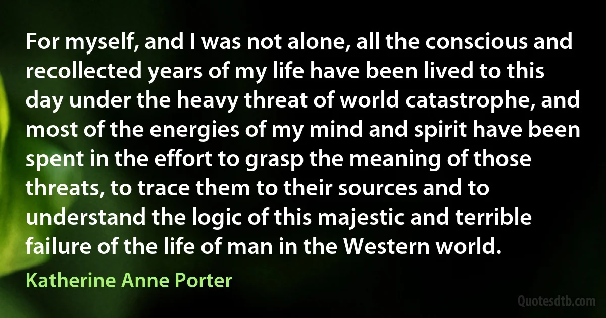 For myself, and I was not alone, all the conscious and recollected years of my life have been lived to this day under the heavy threat of world catastrophe, and most of the energies of my mind and spirit have been spent in the effort to grasp the meaning of those threats, to trace them to their sources and to understand the logic of this majestic and terrible failure of the life of man in the Western world. (Katherine Anne Porter)