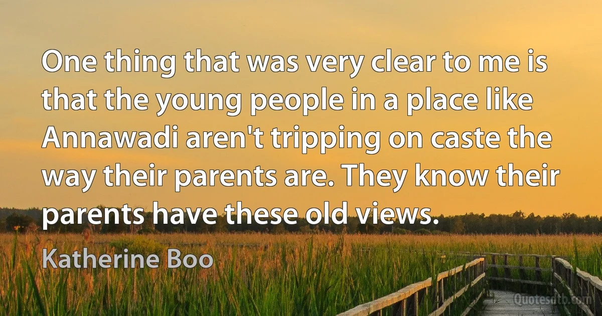 One thing that was very clear to me is that the young people in a place like Annawadi aren't tripping on caste the way their parents are. They know their parents have these old views. (Katherine Boo)