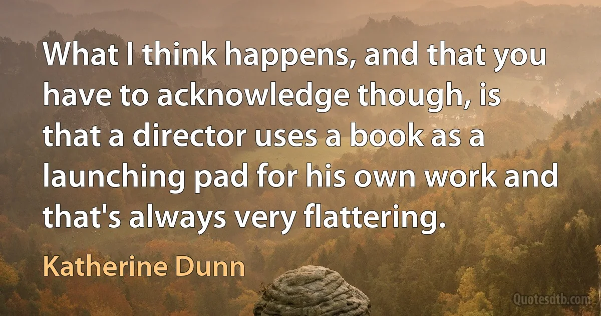 What I think happens, and that you have to acknowledge though, is that a director uses a book as a launching pad for his own work and that's always very flattering. (Katherine Dunn)