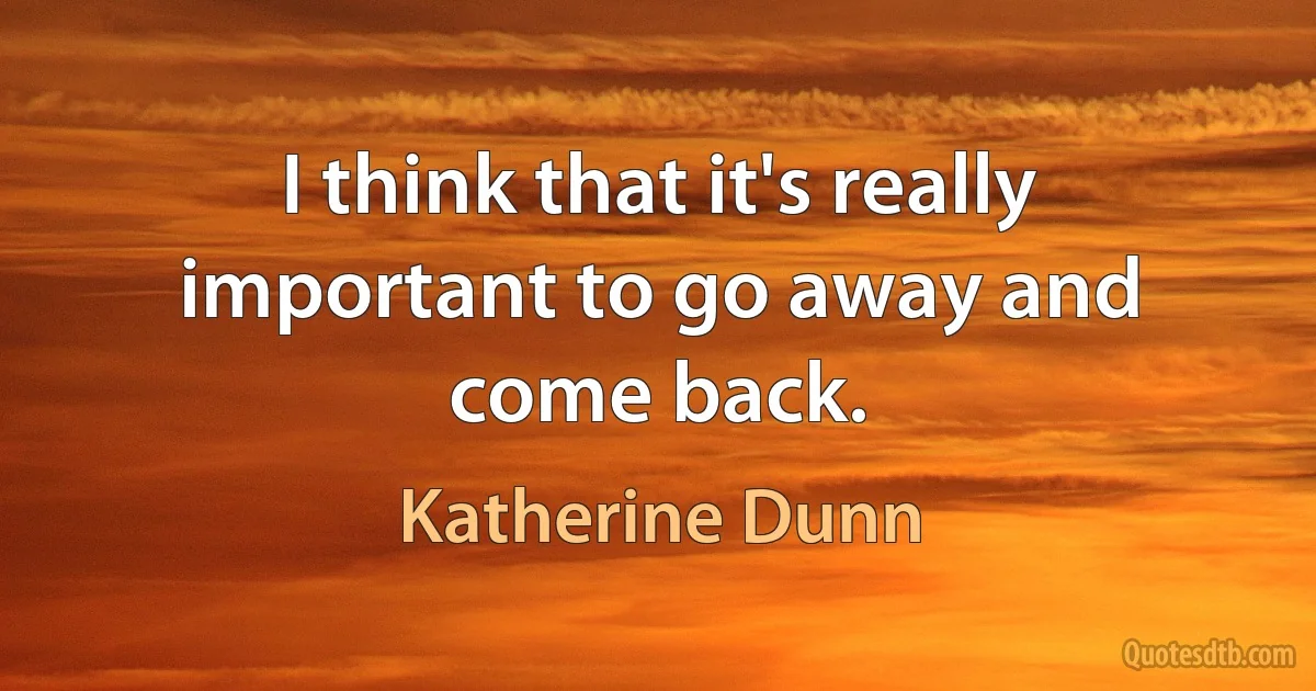 I think that it's really important to go away and come back. (Katherine Dunn)