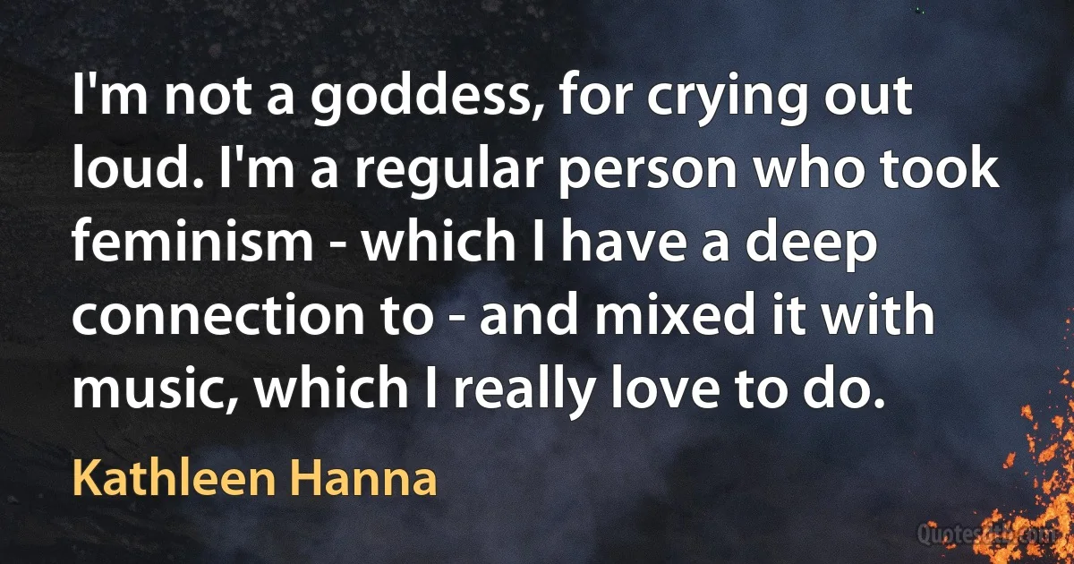 I'm not a goddess, for crying out loud. I'm a regular person who took feminism - which I have a deep connection to - and mixed it with music, which I really love to do. (Kathleen Hanna)