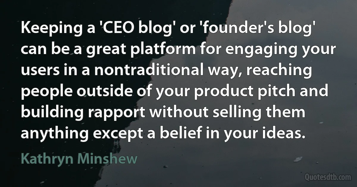 Keeping a 'CEO blog' or 'founder's blog' can be a great platform for engaging your users in a nontraditional way, reaching people outside of your product pitch and building rapport without selling them anything except a belief in your ideas. (Kathryn Minshew)