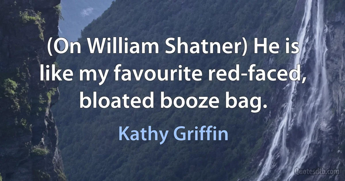 (On William Shatner) He is like my favourite red-faced, bloated booze bag. (Kathy Griffin)