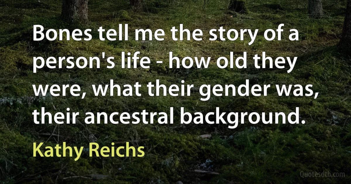 Bones tell me the story of a person's life - how old they were, what their gender was, their ancestral background. (Kathy Reichs)