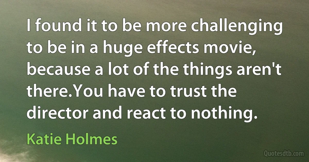 I found it to be more challenging to be in a huge effects movie, because a lot of the things aren't there.You have to trust the director and react to nothing. (Katie Holmes)