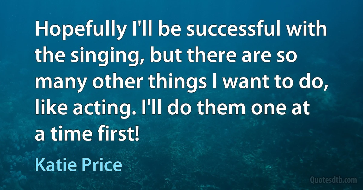 Hopefully I'll be successful with the singing, but there are so many other things I want to do, like acting. I'll do them one at a time first! (Katie Price)