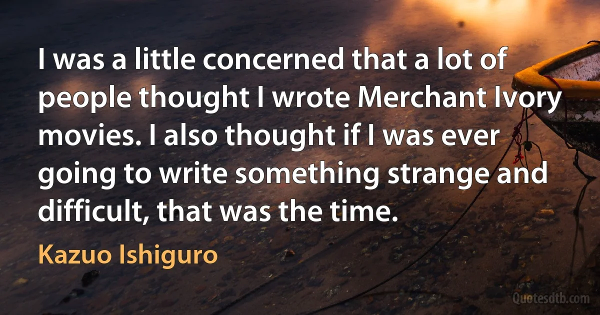 I was a little concerned that a lot of people thought I wrote Merchant Ivory movies. I also thought if I was ever going to write something strange and difficult, that was the time. (Kazuo Ishiguro)