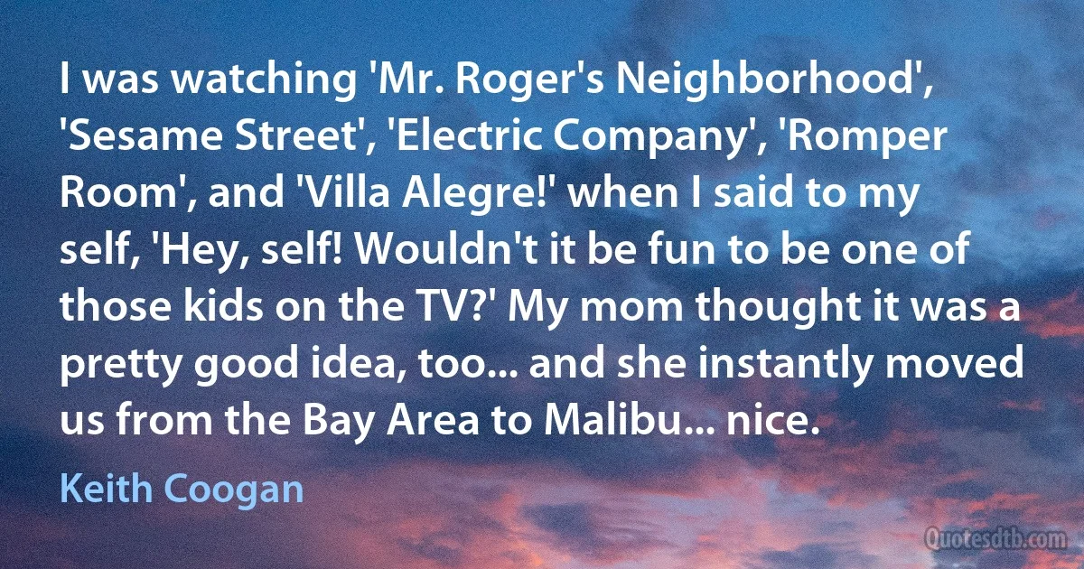 I was watching 'Mr. Roger's Neighborhood', 'Sesame Street', 'Electric Company', 'Romper Room', and 'Villa Alegre!' when I said to my self, 'Hey, self! Wouldn't it be fun to be one of those kids on the TV?' My mom thought it was a pretty good idea, too... and she instantly moved us from the Bay Area to Malibu... nice. (Keith Coogan)