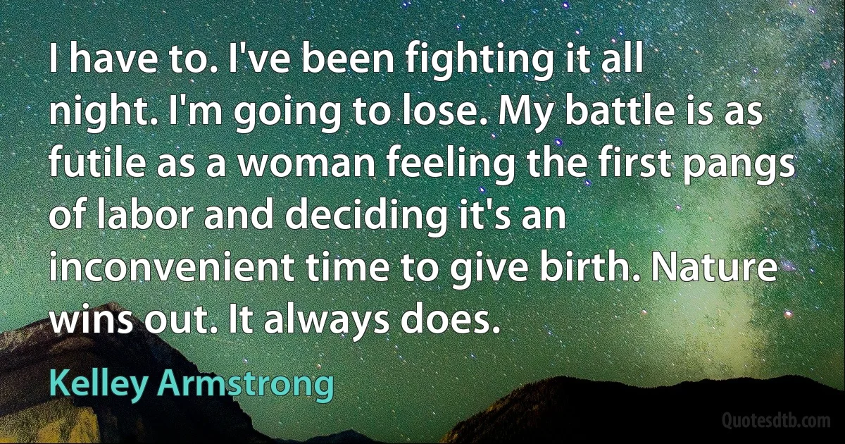 I have to. I've been fighting it all night. I'm going to lose. My battle is as futile as a woman feeling the first pangs of labor and deciding it's an inconvenient time to give birth. Nature wins out. It always does. (Kelley Armstrong)