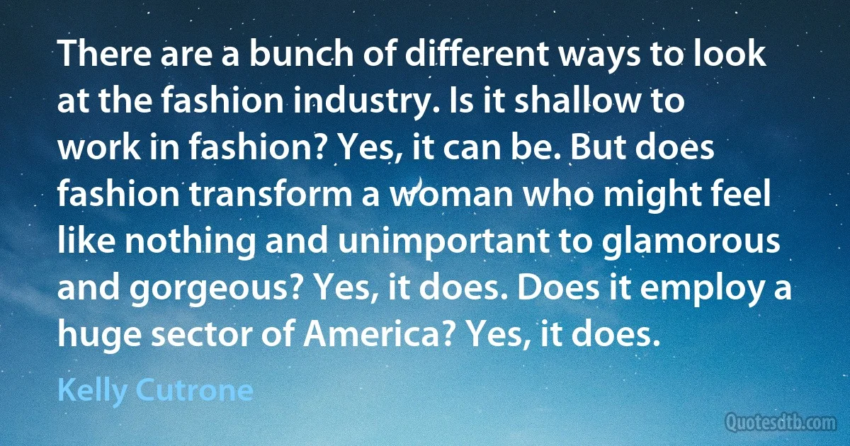 There are a bunch of different ways to look at the fashion industry. Is it shallow to work in fashion? Yes, it can be. But does fashion transform a woman who might feel like nothing and unimportant to glamorous and gorgeous? Yes, it does. Does it employ a huge sector of America? Yes, it does. (Kelly Cutrone)