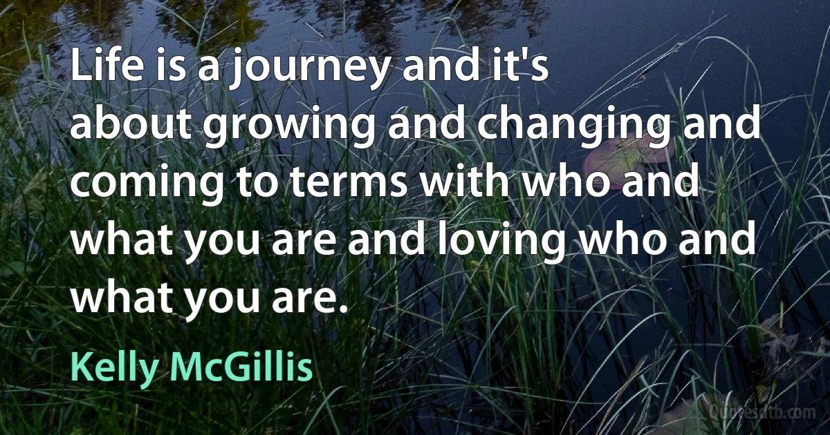 Life is a journey and it's about growing and changing and coming to terms with who and what you are and loving who and what you are. (Kelly McGillis)