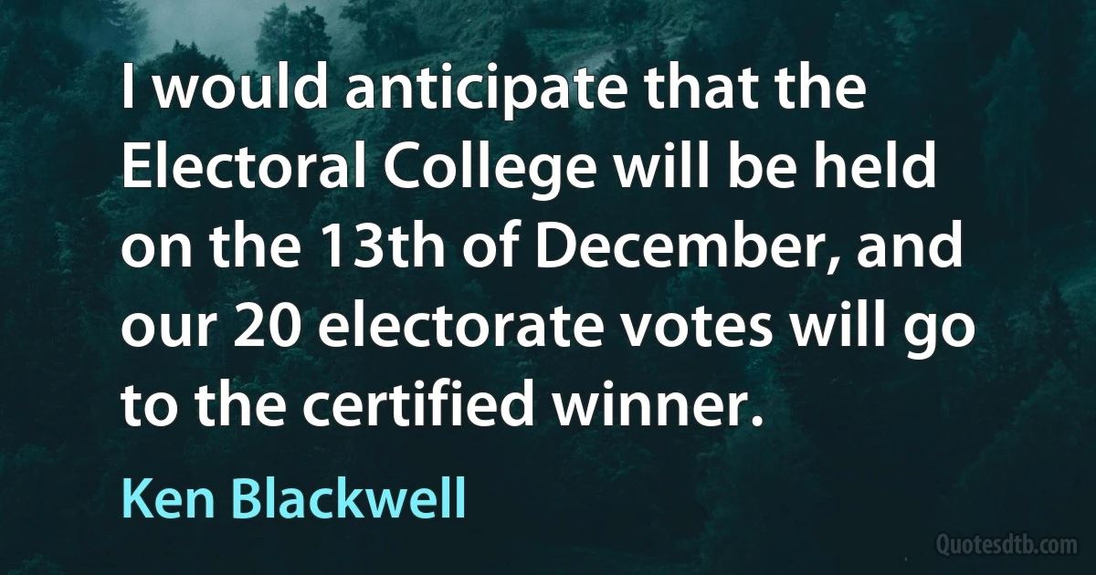 I would anticipate that the Electoral College will be held on the 13th of December, and our 20 electorate votes will go to the certified winner. (Ken Blackwell)