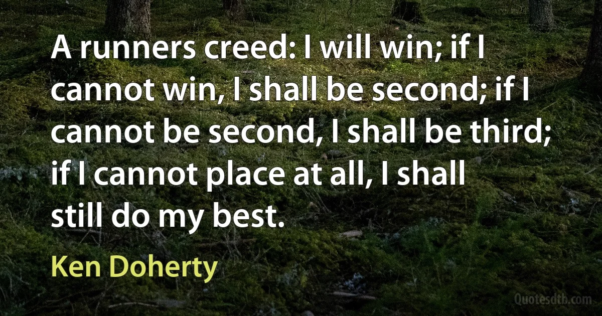 A runners creed: I will win; if I cannot win, I shall be second; if I cannot be second, I shall be third; if I cannot place at all, I shall still do my best. (Ken Doherty)