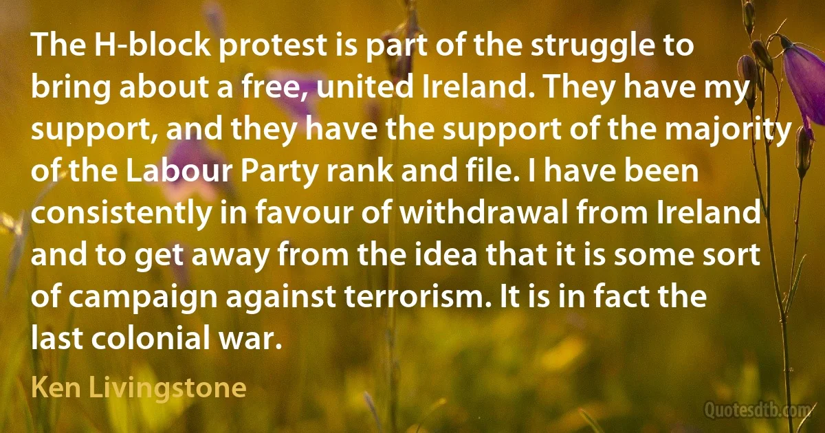 The H-block protest is part of the struggle to bring about a free, united Ireland. They have my support, and they have the support of the majority of the Labour Party rank and file. I have been consistently in favour of withdrawal from Ireland and to get away from the idea that it is some sort of campaign against terrorism. It is in fact the last colonial war. (Ken Livingstone)