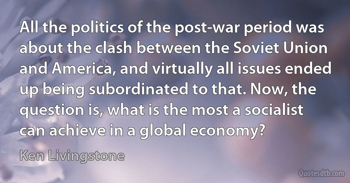 All the politics of the post-war period was about the clash between the Soviet Union and America, and virtually all issues ended up being subordinated to that. Now, the question is, what is the most a socialist can achieve in a global economy? (Ken Livingstone)