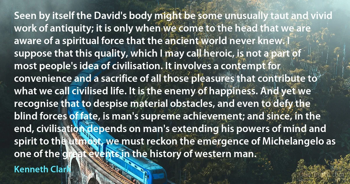 Seen by itself the David's body might be some unusually taut and vivid work of antiquity; it is only when we come to the head that we are aware of a spiritual force that the ancient world never knew. I suppose that this quality, which I may call heroic, is not a part of most people's idea of civilisation. It involves a contempt for convenience and a sacrifice of all those pleasures that contribute to what we call civilised life. It is the enemy of happiness. And yet we recognise that to despise material obstacles, and even to defy the blind forces of fate, is man's supreme achievement; and since, in the end, civilisation depends on man's extending his powers of mind and spirit to the utmost, we must reckon the emergence of Michelangelo as one of the great events in the history of western man. (Kenneth Clark)