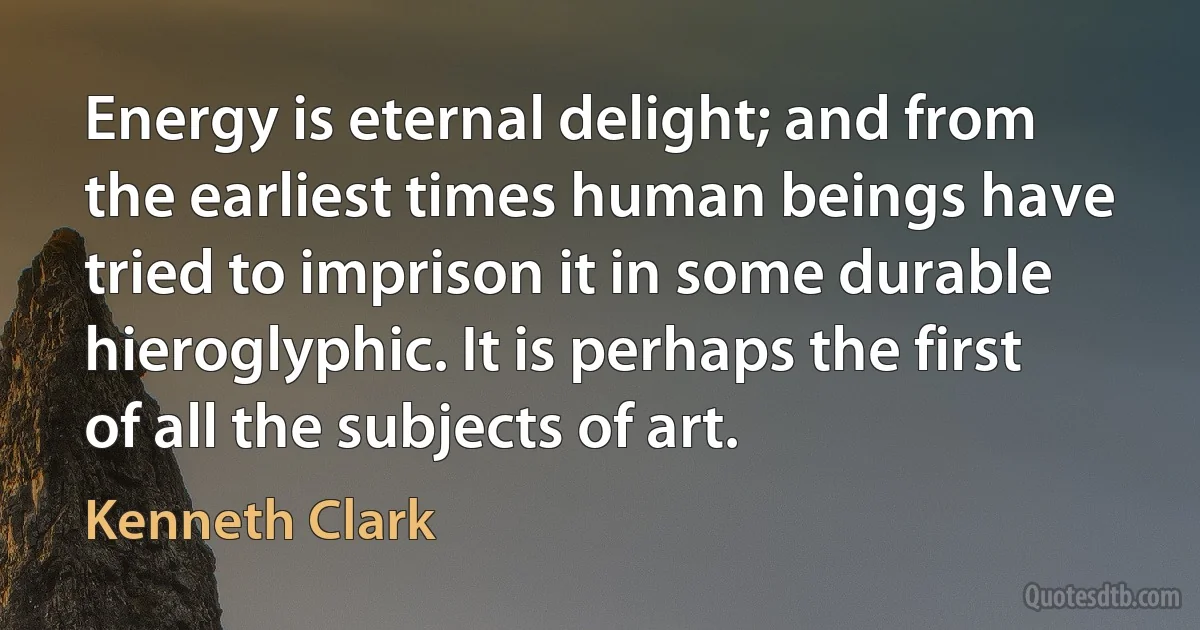 Energy is eternal delight; and from the earliest times human beings have tried to imprison it in some durable hieroglyphic. It is perhaps the first of all the subjects of art. (Kenneth Clark)