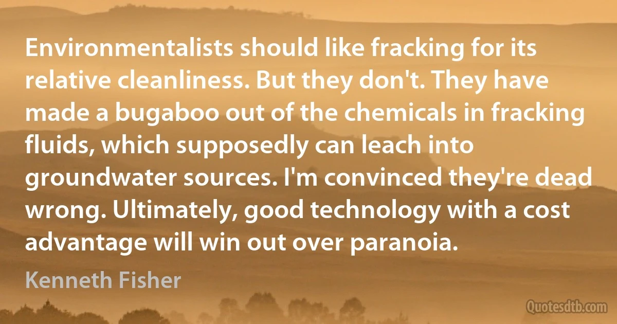 Environmentalists should like fracking for its relative cleanliness. But they don't. They have made a bugaboo out of the chemicals in fracking fluids, which supposedly can leach into groundwater sources. I'm convinced they're dead wrong. Ultimately, good technology with a cost advantage will win out over paranoia. (Kenneth Fisher)