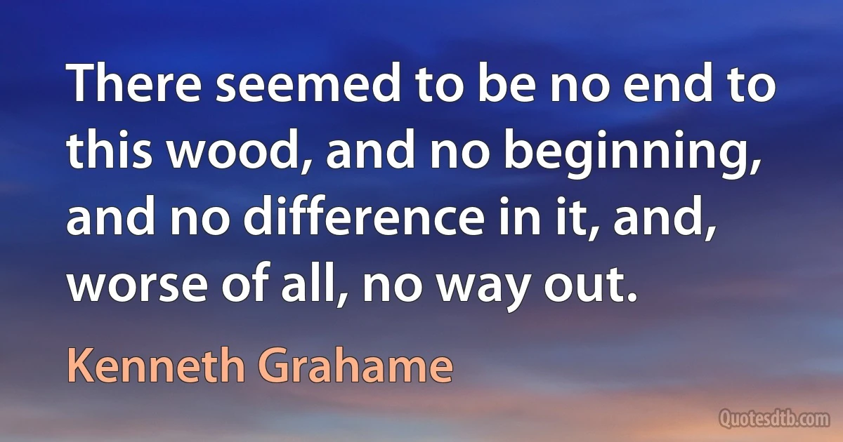 There seemed to be no end to this wood, and no beginning, and no difference in it, and, worse of all, no way out. (Kenneth Grahame)