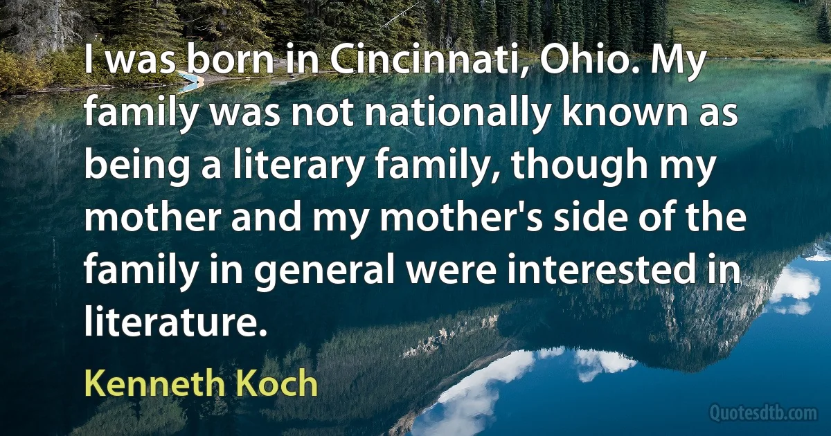 I was born in Cincinnati, Ohio. My family was not nationally known as being a literary family, though my mother and my mother's side of the family in general were interested in literature. (Kenneth Koch)