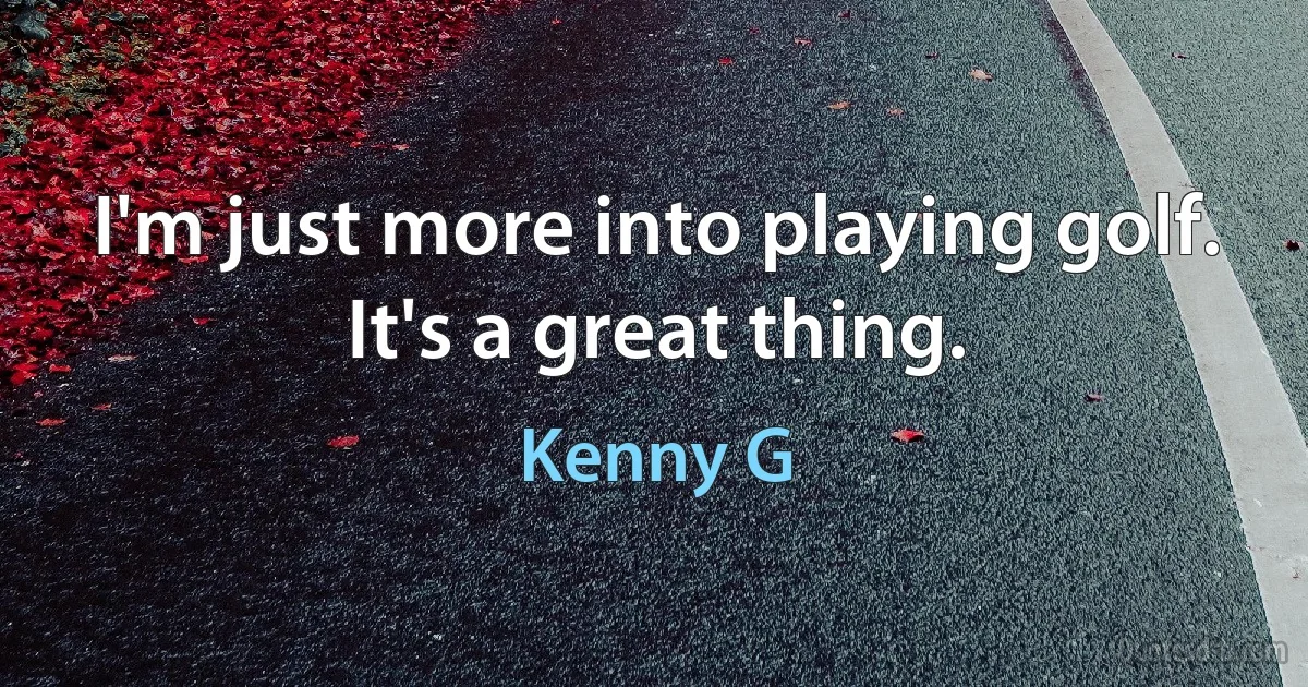 I'm just more into playing golf. It's a great thing. (Kenny G)