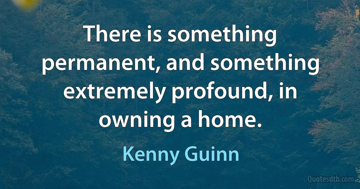 There is something permanent, and something extremely profound, in owning a home. (Kenny Guinn)