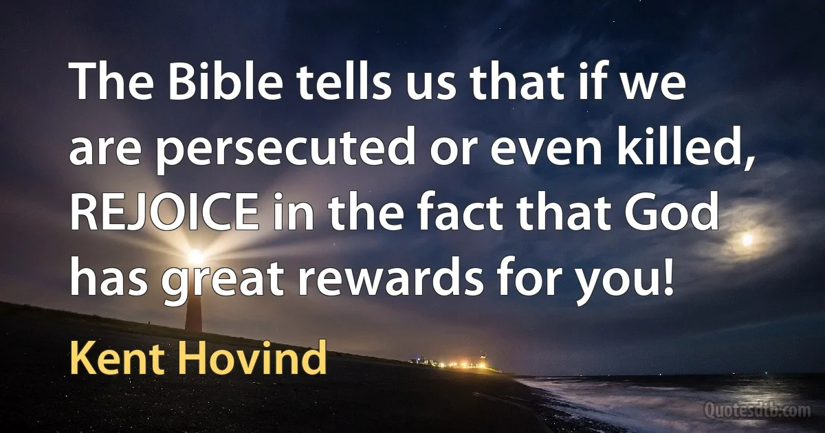 The Bible tells us that if we are persecuted or even killed, REJOICE in the fact that God has great rewards for you! (Kent Hovind)