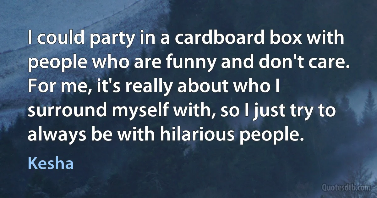 I could party in a cardboard box with people who are funny and don't care. For me, it's really about who I surround myself with, so I just try to always be with hilarious people. (Kesha)