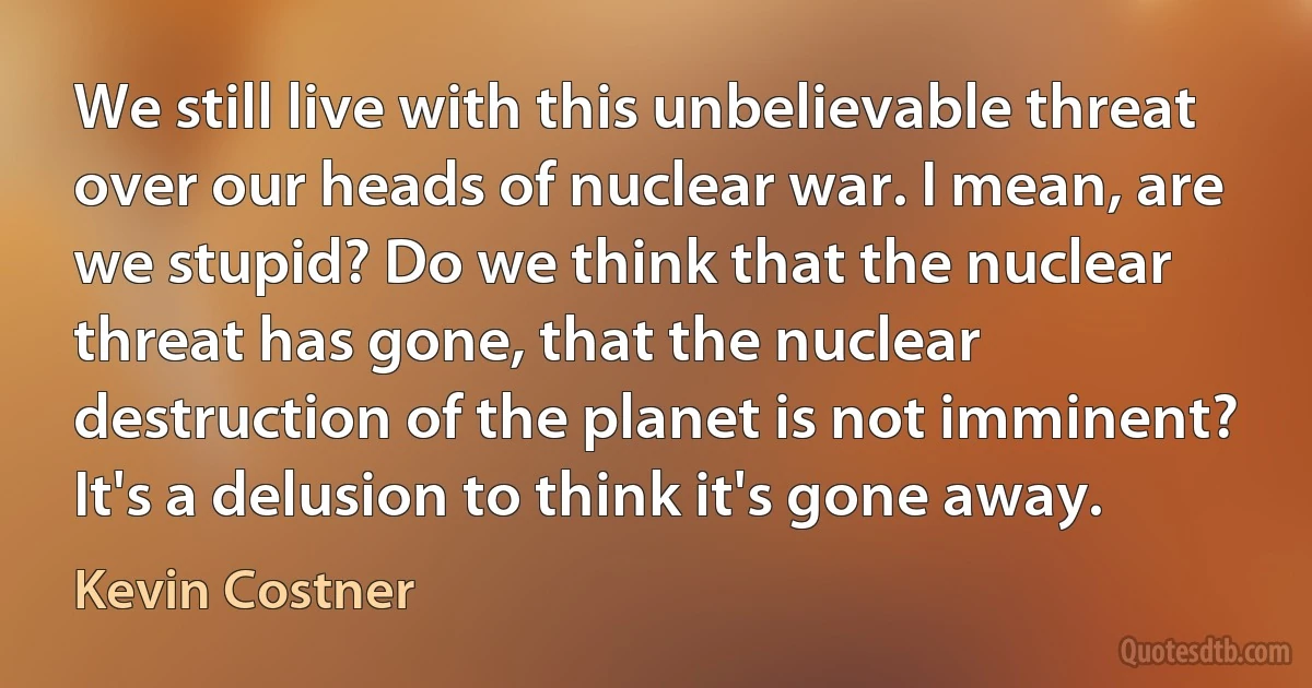 We still live with this unbelievable threat over our heads of nuclear war. I mean, are we stupid? Do we think that the nuclear threat has gone, that the nuclear destruction of the planet is not imminent? It's a delusion to think it's gone away. (Kevin Costner)