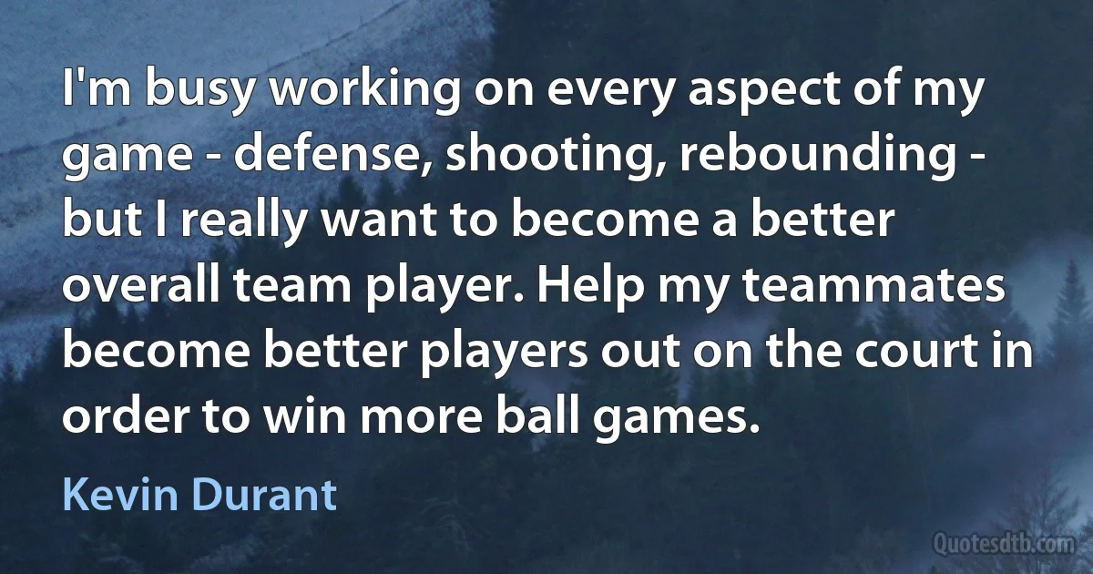 I'm busy working on every aspect of my game - defense, shooting, rebounding - but I really want to become a better overall team player. Help my teammates become better players out on the court in order to win more ball games. (Kevin Durant)