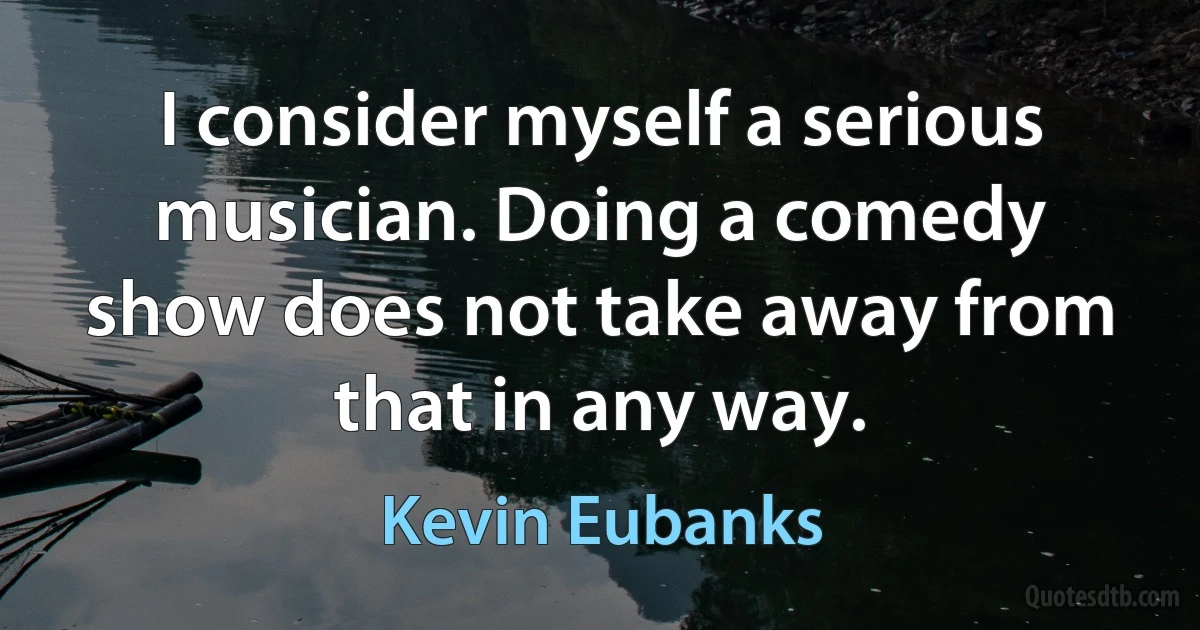 I consider myself a serious musician. Doing a comedy show does not take away from that in any way. (Kevin Eubanks)