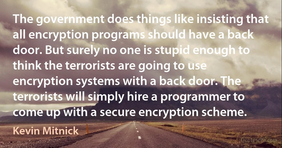 The government does things like insisting that all encryption programs should have a back door. But surely no one is stupid enough to think the terrorists are going to use encryption systems with a back door. The terrorists will simply hire a programmer to come up with a secure encryption scheme. (Kevin Mitnick)