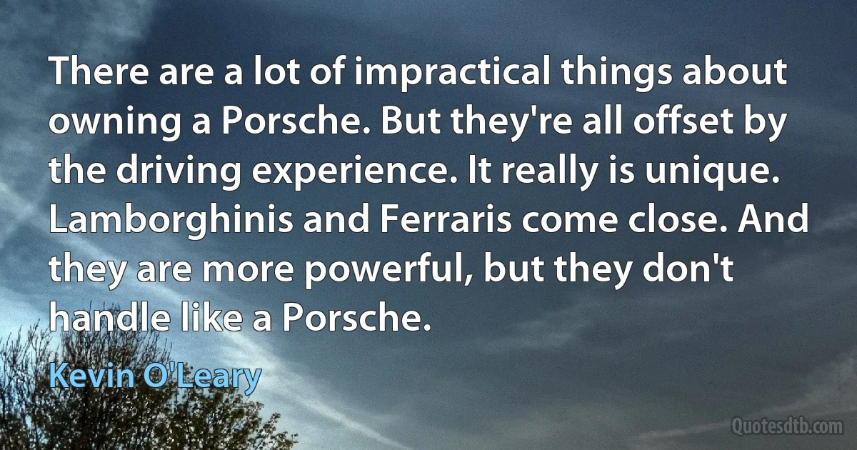 There are a lot of impractical things about owning a Porsche. But they're all offset by the driving experience. It really is unique. Lamborghinis and Ferraris come close. And they are more powerful, but they don't handle like a Porsche. (Kevin O'Leary)