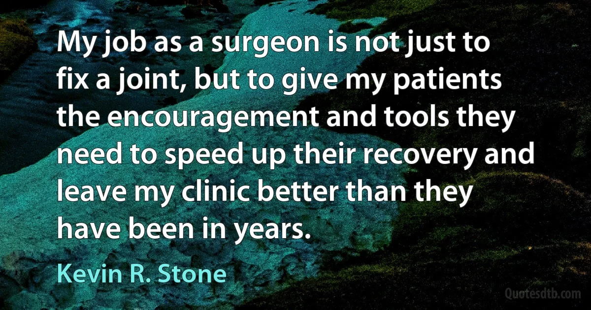 My job as a surgeon is not just to fix a joint, but to give my patients the encouragement and tools they need to speed up their recovery and leave my clinic better than they have been in years. (Kevin R. Stone)