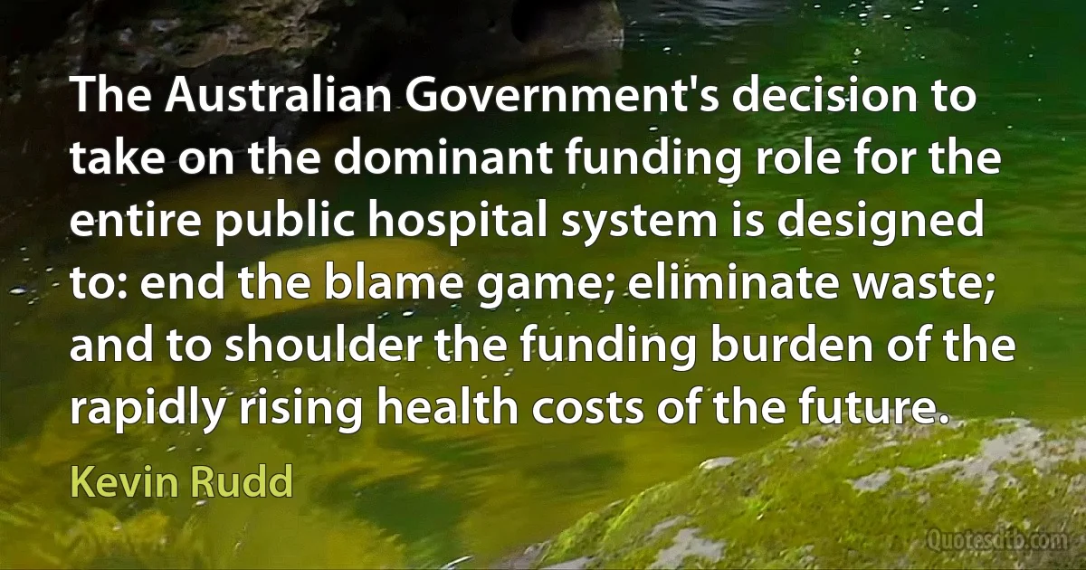 The Australian Government's decision to take on the dominant funding role for the entire public hospital system is designed to: end the blame game; eliminate waste; and to shoulder the funding burden of the rapidly rising health costs of the future. (Kevin Rudd)