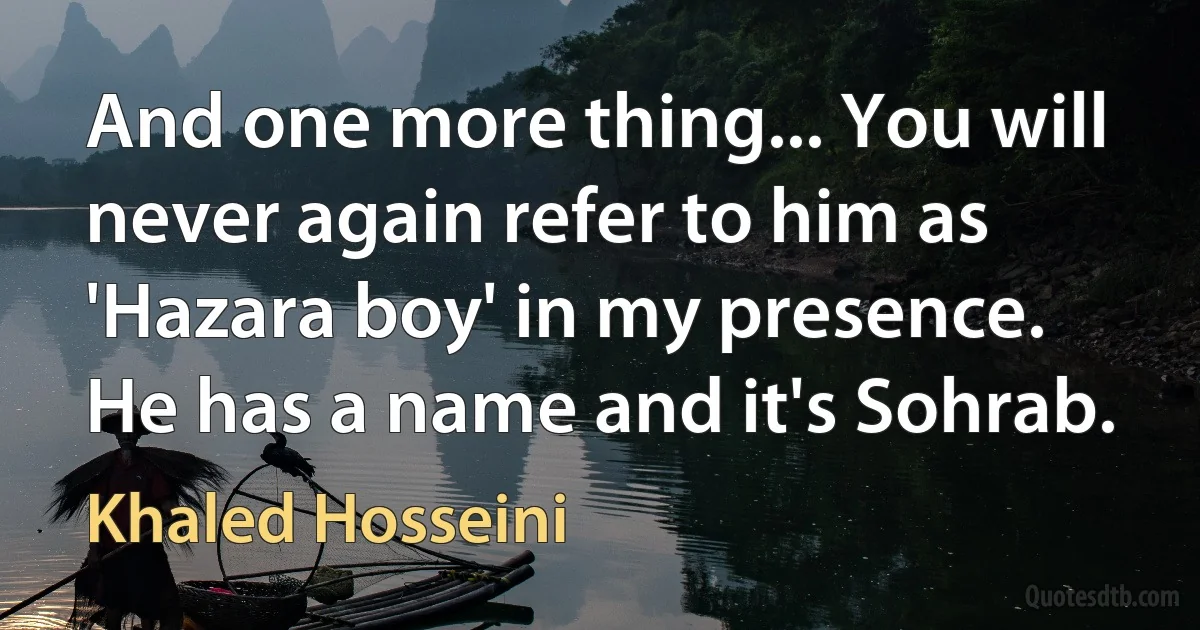 And one more thing... You will never again refer to him as 'Hazara boy' in my presence. He has a name and it's Sohrab. (Khaled Hosseini)