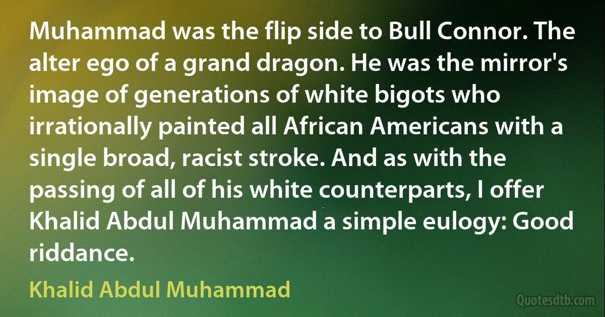 Muhammad was the flip side to Bull Connor. The alter ego of a grand dragon. He was the mirror's image of generations of white bigots who irrationally painted all African Americans with a single broad, racist stroke. And as with the passing of all of his white counterparts, I offer Khalid Abdul Muhammad a simple eulogy: Good riddance. (Khalid Abdul Muhammad)