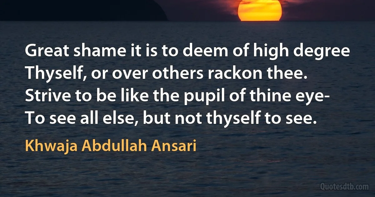 Great shame it is to deem of high degree
Thyself, or over others rackon thee.
Strive to be like the pupil of thine eye-
To see all else, but not thyself to see. (Khwaja Abdullah Ansari)