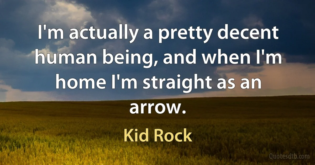 I'm actually a pretty decent human being, and when I'm home I'm straight as an arrow. (Kid Rock)