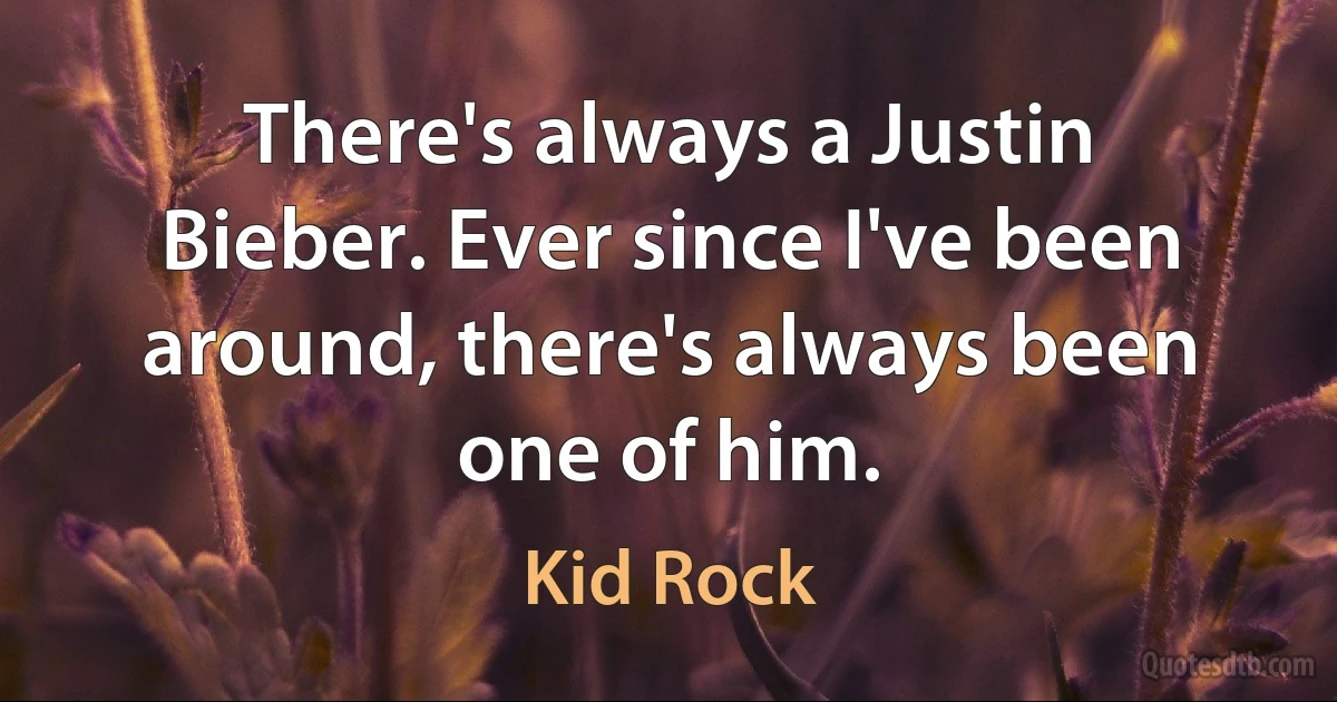 There's always a Justin Bieber. Ever since I've been around, there's always been one of him. (Kid Rock)