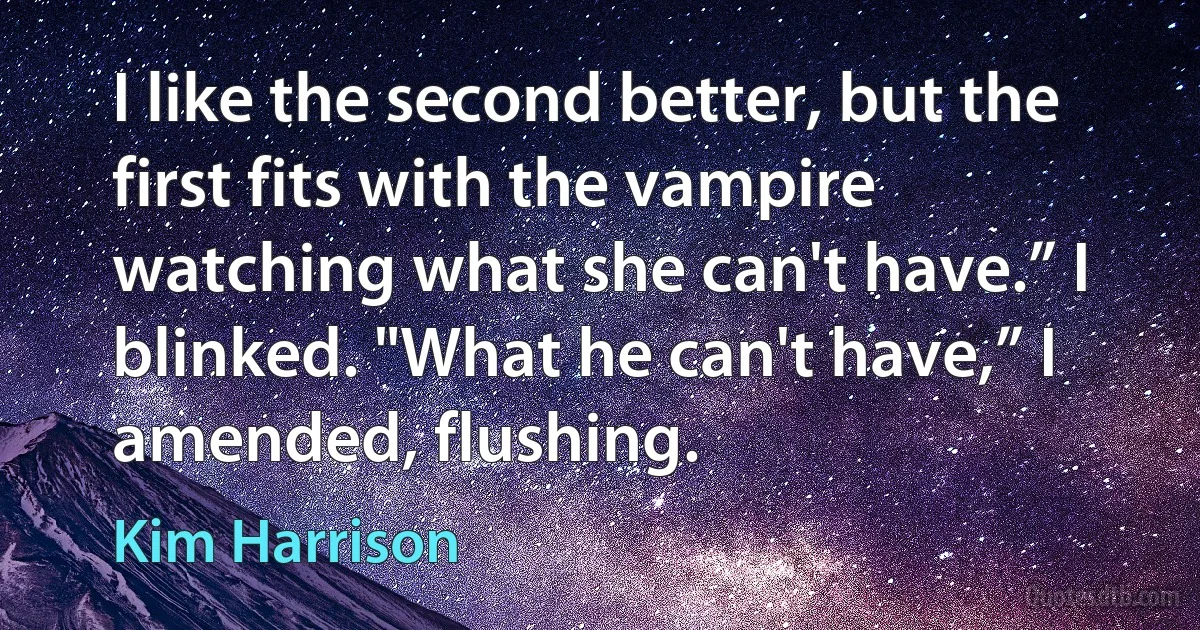 I like the second better, but the first fits with the vampire watching what she can't have.” I blinked. "What he can't have,” I amended, flushing. (Kim Harrison)